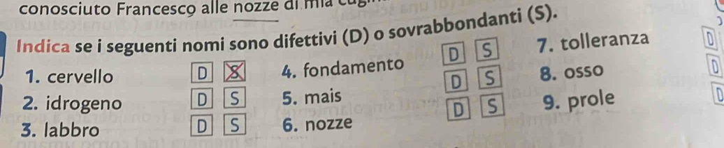 conosciuto Francesco alle nozze di mi u 
Indica se i seguenti nomi sono difettivi (D) o sovrabbondanti (S).
1
1. cervello D 4. fondamento D S 7. tolleranza
D Is 8. osso
D
D S 5. mais 
2. idrogeno D S
3. labbro D S 6. nozze 9. prole