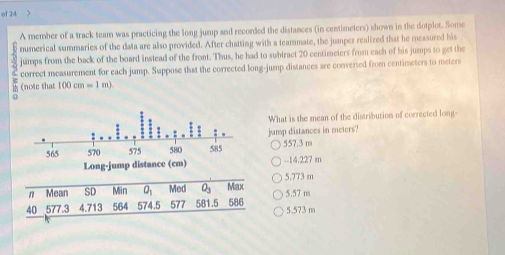 of 24
A member of a track team was practicing the long jump and recorded the distances (in centimeters) shown in the dotplot. Some
numerical summaries of the data are also provided. After chatting with a teammate, the jumper realized that he measured his
jumps from the back of the board instead of the front. Thus, he had to subtract 20 centimeters from each of his jumps to get the
3 correct measurement for each jump. Suppose that the corrected long-jump distances are converted from centimeters to meters
(note that 100cm=1m). 
What is the mean of the distribution of corrected long-
jump distances in meters?
557.3 m
Long-jump distance (cm) -14.227 m
5.773 m
n Mean SD Min overline Q_1 Med overline Q_3 Max
40 577.3 4.713 564 574.5 577 581.5 586 5.57 m
5.573 m