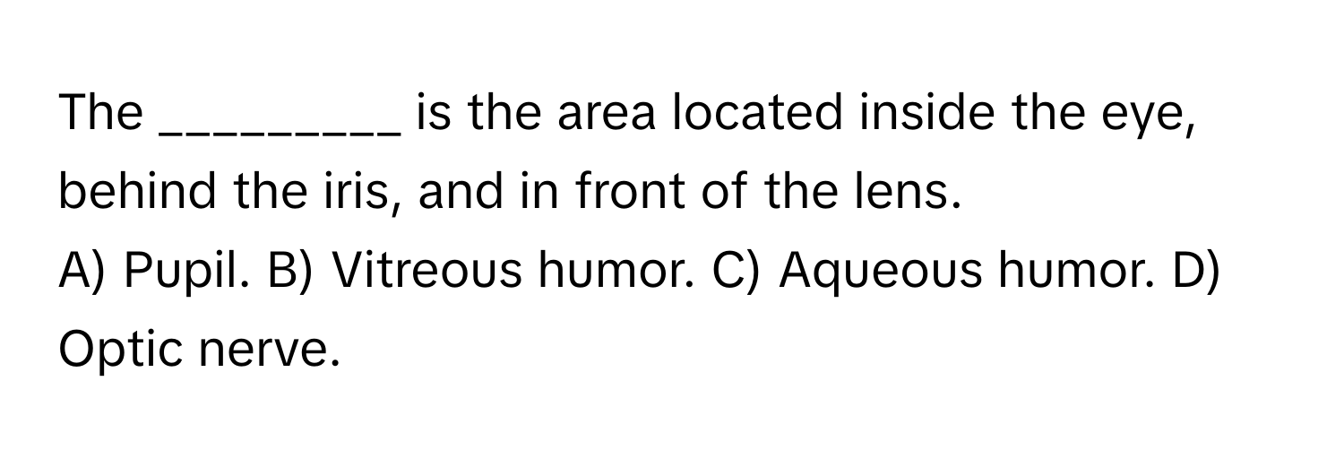 The _________ is the area located inside the eye, behind the iris, and in front of the lens.

A) Pupil. B) Vitreous humor. C) Aqueous humor. D) Optic nerve.