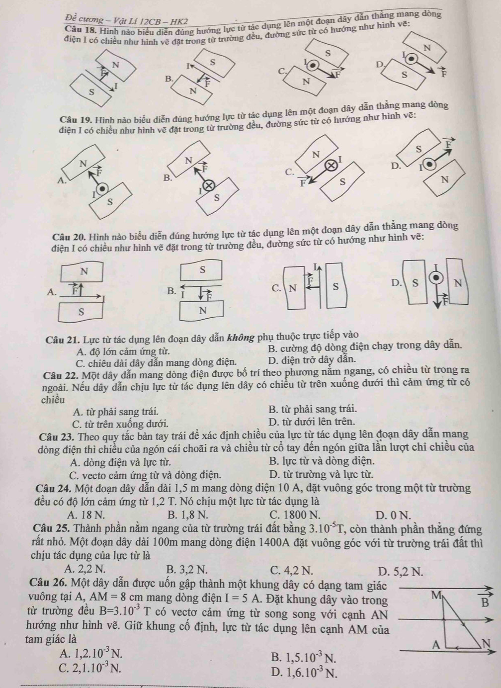 Đề cương - Vật Lí 12CB - HK2
Câu 18. Hình nào biểu diễn đúng hướng lực từ tác dụng lên một đoạn dây dẫn thắng mang dòng
điện I có chiều như hình vẽ đặt trong từ trường đềg sức từ có hướng như hình vẽ:
N
L
D,
s vector F
Câu 19. Hình nào biểu diễn đúng hướng lực từ tác dụng lên một đoạn dây dẫn thắng mang dòng
điện I có chiều như hình vẽ đặt trong từ trường đều, đường sức từ có hướng như hình vẽ:
N
A.
s
Câu 20. Hình nào biểu diễn đúng hướng lực từ tác dụng lên một đoạn dây dẫn thắng mang dòng
điện I có chiều như hình vẽ đặt trong từ trường đều, đường sức từ có hướng như hình vẽ:
N
s
A.
B. I
s
N
Câu 21. Lực từ tác dụng lên đoạn dây dẫn không phụ thuộc trực tiếp vào
A. độ lớn cảm ứng từ. B. cường độ dòng điện chạy trong dây dẫn.
C. chiêu dài dây dẫn mang dòng điện. D. điện trở dây dẫn.
Câu 22. Một dây dẫn mang dòng điện được bố trí theo phương nằm ngang, có chiều từ trong ra
ngoài. Nếu dây dẫn chịu lực từ tác dụng lên dây có chiều từ trên xuống dưới thì cảm ứng từ có
chiều
A. từ phải sang trái. B. từ phải sang trái.
C. từ trên xuống dưới. D. từ dưới lên trên.
Câu 23. Theo quy tắc bàn tay trái để xác định chiều của lực từ tác dụng lên đoạn dây dẫn mang
dòng điện thì chiều của ngón cái choãi ra và chiều từ cổ tay đến ngón giữa lần lượt chỉ chiều của
A. dòng điện và lực từ. B. lực từ và dòng điện.
C. vecto cảm ứng từ và dòng điện. D. từ trường và lực từ.
Câu 24. Một đoạn dây dẫn dài 1,5 m mang dòng điện 10 A, đặt vuông góc trong một từ trường
đều có độ lớn cảm ứng từ 1,2 T. Nó chịu một lực từ tác dụng là
A. 18 N. B. 1,8 N. C. 1800 N. D. 0 N.
Câu 25. Thành phần nằm ngang của từ trường trái đất bằng 3.10^(-5)T , còn thành phần thắng đứng
rất nhỏ. Một đoạn dây dài 100m mang dòng điện 1400A đặt vuông góc với từ trường trái đất thì
chịu tác dụng của lực từ là
A. 2,2 N. B. 3,2 N. C. 4,2 N. D. 5,2 N.
Câu 26. Một dây dẫn được uốn gập thành một khung dây có dạng tam giác
vuông tại A, AM=8 cm mang dòng điện I=5A.. Đặt khung dây vào trong
từ trường đều B=3.10^(-3)T có vectơ cảm ứng từ song song với cạnh AN
hướng như hình vẽ. Giữ khung cố định, lực từ tác dụng lên cạnh AM của
tam giác là
A. 1,2.10^(-3)N.
B. 1,5.10^(-3)N.
C. 2,1.10^(-3)N.
D. 1,6.10^(-3)N.