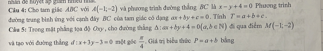 nhan de huyết ap giam nhet nat. 
Câu 4: Cho tam giác ABC với A(-1;-2) và phương trình đường thẳng BC là x-y+4=0 Phương trình 
đường trung bình ứng với cạnh đáy BC của tam giác có dạng ax+by+c=0. Tính T=a+b+c. 
Câu 5: Trong mặt phẳng tọa độ Oxy, cho đường thẳng △ :ax+by+4=0(a,b∈ N) đi qua điểm M(-1;-2)
và tạo với đường thẳng d:x+3y-3=0 một góc  π /4 . Giá trị biểu thức P=a+b bằng