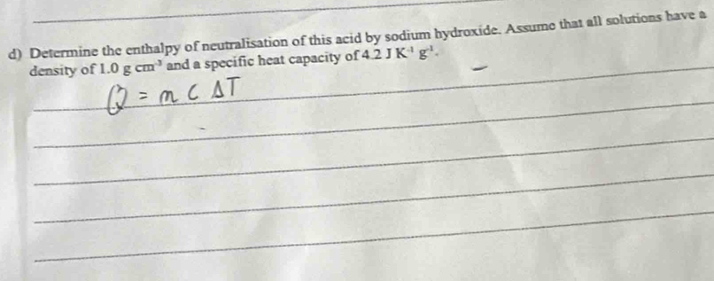 Determine the enthalpy of neutralisation of this acid by sodium hydroxide. Assume that all solutions have a 
density of 1.0gcm^3 and a specific heat capacity of 4.2JK^(-1)g^(-1).