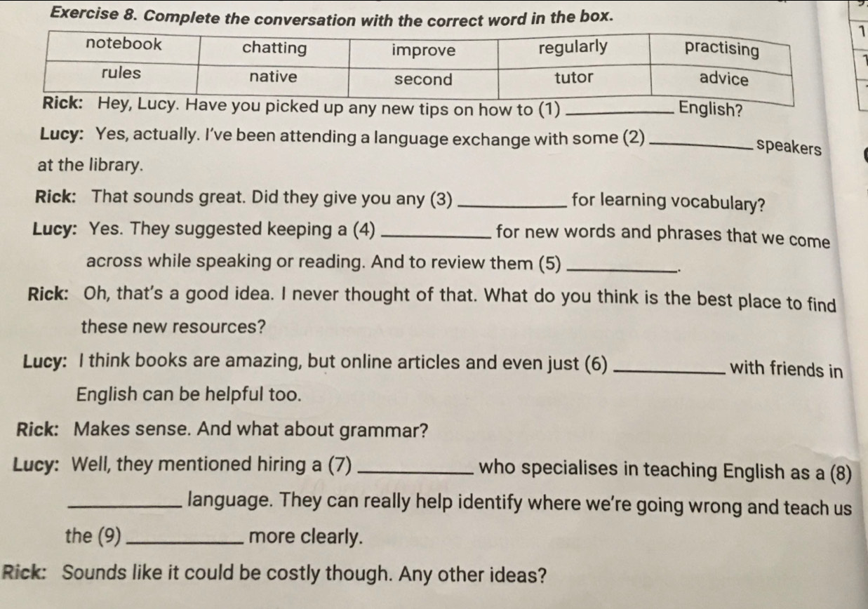 Complete the conversation with the correct word in the box. 
up any new tips on how to (1) _English? 
Lucy: Yes, actually. I’ve been attending a language exchange with some (2)_ 
speakers 
at the library. 
Rick: That sounds great. Did they give you any (3)_ 
for learning vocabulary? 
Lucy: Yes. They suggested keeping a (4)_ 
for new words and phrases that we come 
across while speaking or reading. And to review them (5)_ 
、. 
Rick: Oh, that's a good idea. I never thought of that. What do you think is the best place to find 
these new resources? 
Lucy: I think books are amazing, but online articles and even just (6)_ 
with friends in 
English can be helpful too. 
Rick: Makes sense. And what about grammar? 
Lucy: Well, they mentioned hiring a (7) _who specialises in teaching English as a (8) 
_language. They can really help identify where we’re going wrong and teach us 
the (9)_ more clearly. 
Rick: Sounds like it could be costly though. Any other ideas?