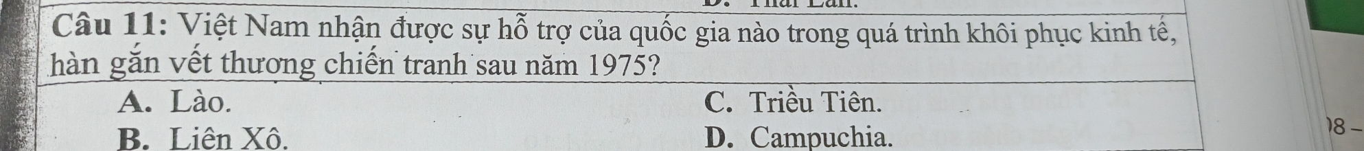 Việt Nam nhận được sự hỗ trợ của quốc gia nào trong quá trình khôi phục kinh tế,
ghàn gắn vết thương chiến tranh sau năm 1975?
A. Lào. C. Triều Tiên.
B. Liên Xô. D. Campuchia.
18-