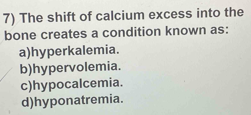 The shift of calcium excess into the
bone creates a condition known as:
a)hyperkalemia.
b)hypervolemia.
c)hypocalcemia.
d)hyponatremia.