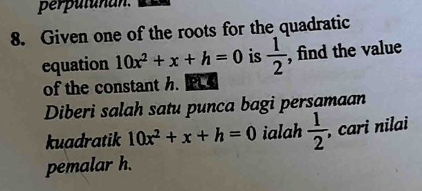 perpulunan. 
8. Given one of the roots for the quadratic 
equation 10x^2+x+h=0 is  1/2  , find the value 
of the constant h. PL 
Diberi salah satu punca bagi persamaan 
kuadratik 10x^2+x+h=0 ialah  1/2  , cari nilai 
pemalar h.