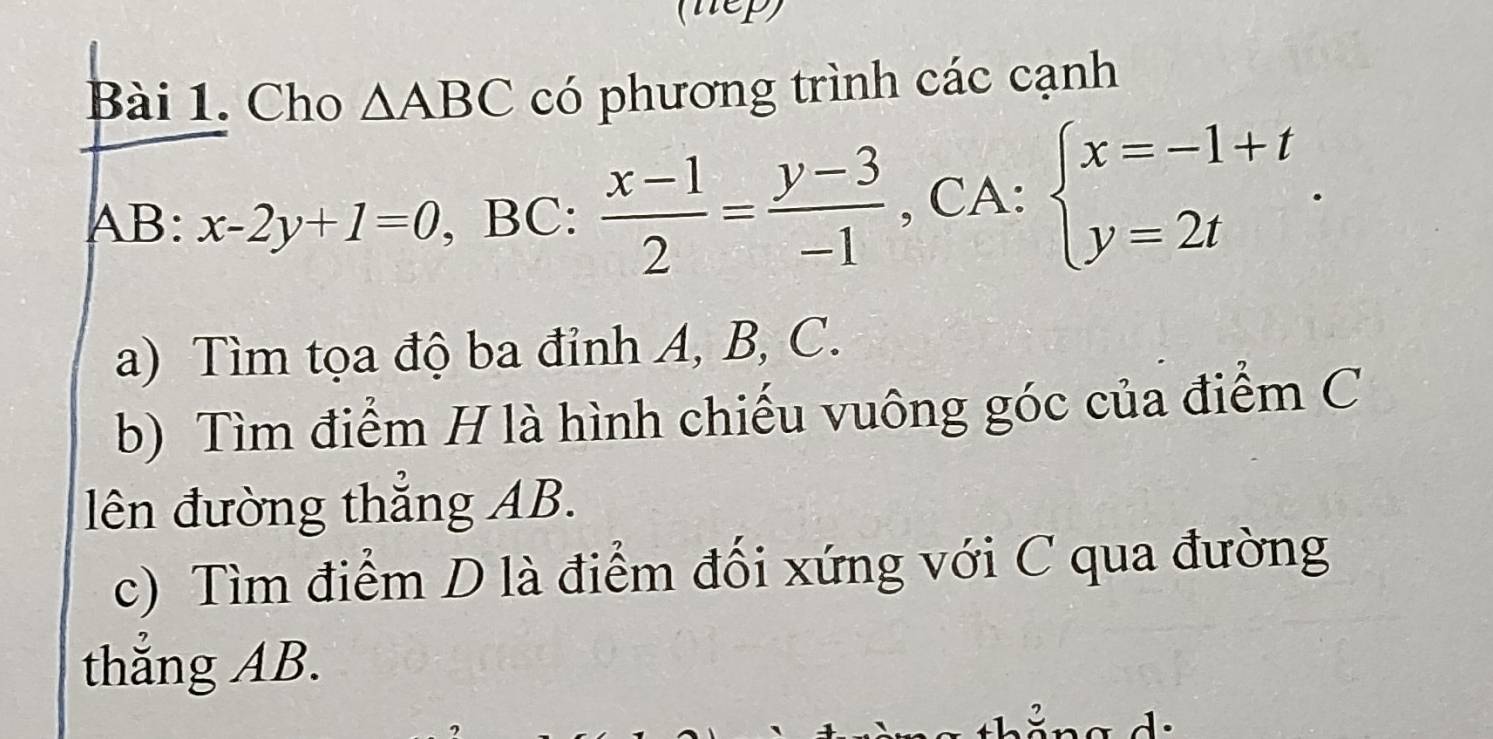 (nep) 
Bài 1. Cho △ ABC có phương trình các cạnh
AB : x-2y+1=0 , BC:  (x-1)/2 = (y-3)/-1  , CA: beginarrayl x=-1+t y=2tendarray.. 
a) Tìm tọa độ ba đỉnh A, B, C. 
b) Tìm điểm H là hình chiếu vuông góc của điểm C
lên đường thẳng AB. 
c) Tìm điểm D là điểm đối xứng với C qua đường 
thắng AB.