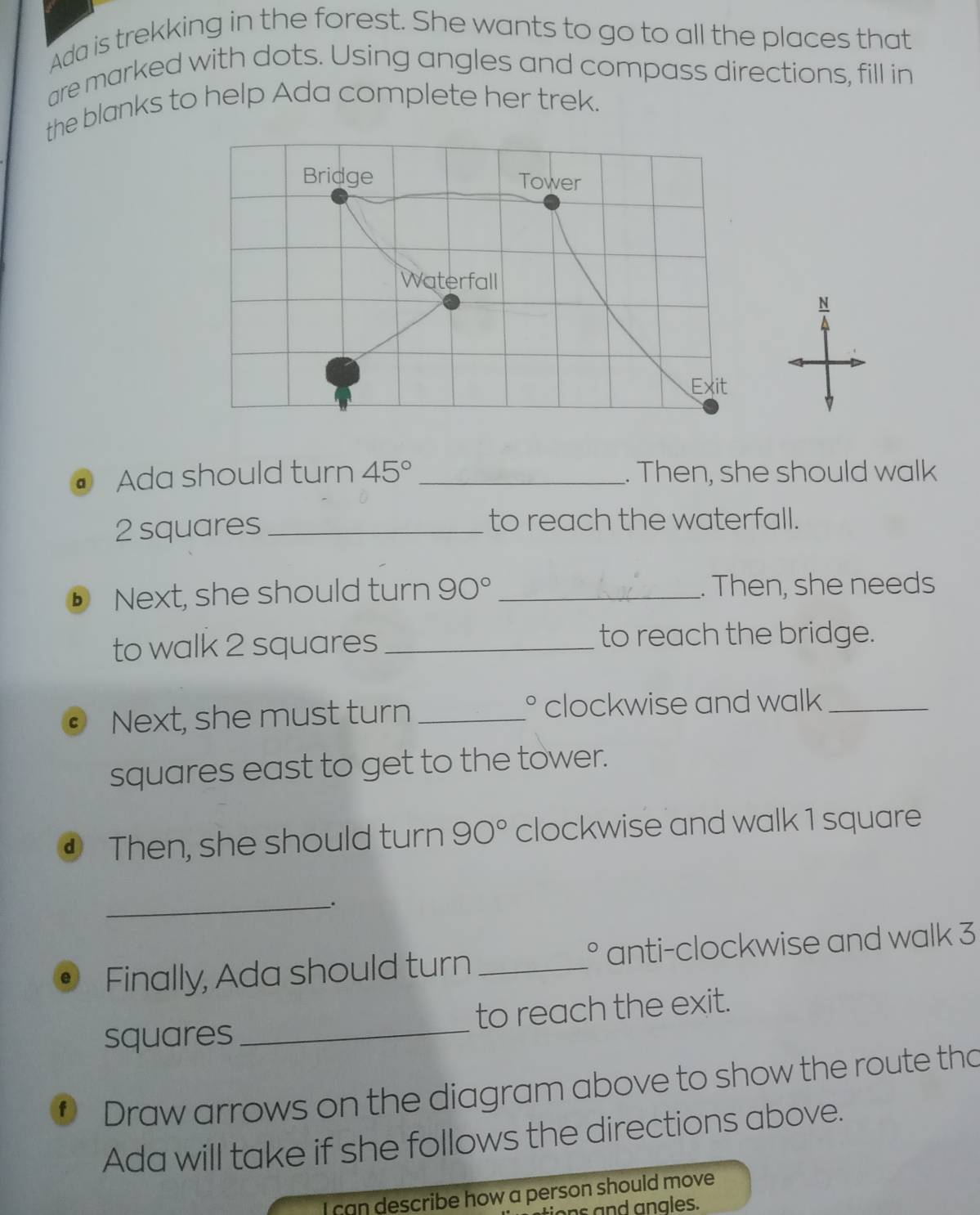 Ada is trekking in the forest. She wants to go to all the places that 
are marked with dots. Using angles and compass directions, fill in 
the blanks to help Ada complete her trek. 
Bridge Tower 
Waterfall 
N 
Exit 
a Ada should turn 45° _. Then, she should walk
2 squares _to reach the waterfall. 
ⓑ Next, she should turn 90° _. Then, she needs 
to walk 2 squares_ 
to reach the bridge. 
Next, she must turn_ clockwise and walk_ 
squares east to get to the tower. 
④ Then, she should turn 90° clockwise and walk 1 square 
_. 
Finally, Ada should turn _anti-clockwise and walk 3
c 
squares _to reach the exit. 
f Draw arrows on the diagram above to show the route tho 
Ada will take if she follows the directions above. 
I can describe how a person should move 
ions and angles.