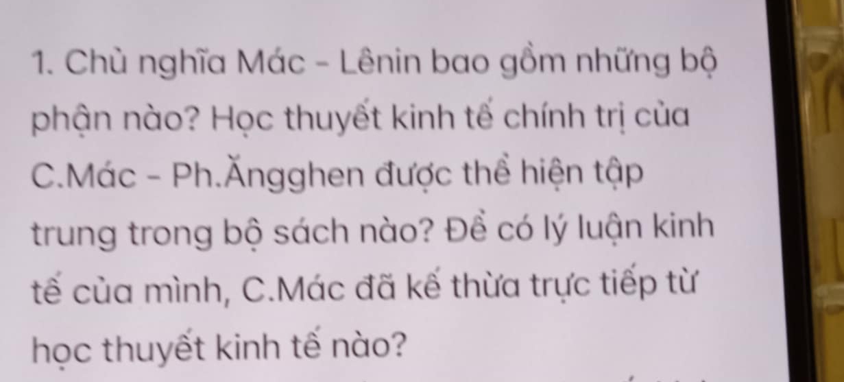 Chù nghĩa Mác - Lênin bao gồm những bộ 
phận nào? Học thuyết kinh tế chính trị của 
C.Mác - Ph.Ăngghen được thể hiện tập 
trung trong bộ sách nào? Đề có lý luận kinh 
tế của mình, C.Mác đã kế thừa trực tiếp từ 
học thuyết kinh tế nào?