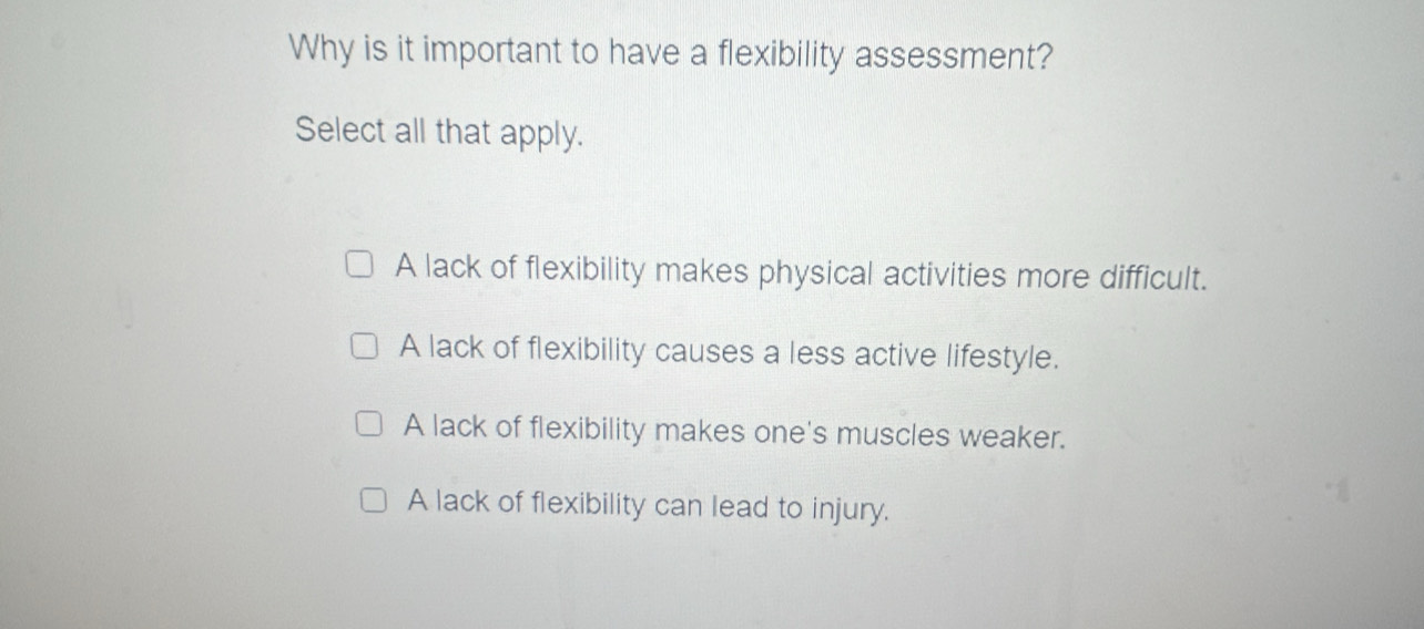 Why is it important to have a flexibility assessment?
Select all that apply.
A lack of flexibility makes physical activities more difficult.
A lack of flexibility causes a less active lifestyle.
A lack of flexibility makes one's muscles weaker.
A lack of flexibility can lead to injury.