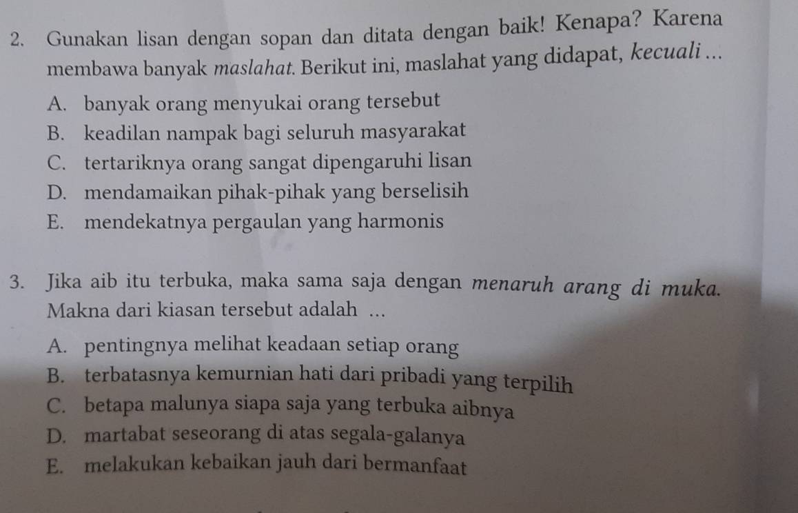 Gunakan lisan dengan sopan dan ditata dengan baik! Kenapa? Karena
membawa banyak maslahat. Berikut ini, maslahat yang didapat, kecuali ...
A. banyak orang menyukai orang tersebut
B. keadilan nampak bagi seluruh masyarakat
C. tertariknya orang sangat dipengaruhi lisan
D. mendamaikan pihak-pihak yang berselisih
E. mendekatnya pergaulan yang harmonis
3. Jika aib itu terbuka, maka sama saja dengan menaruh arang di muka.
Makna dari kiasan tersebut adalah ...
A. pentingnya melihat keadaan setiap orang
B. terbatasnya kemurnian hati dari pribadi yang terpilih
C. betapa malunya siapa saja yang terbuka aibnya
D. martabat seseorang di atas segala-galanya
E. melakukan kebaikan jauh dari bermanfaat