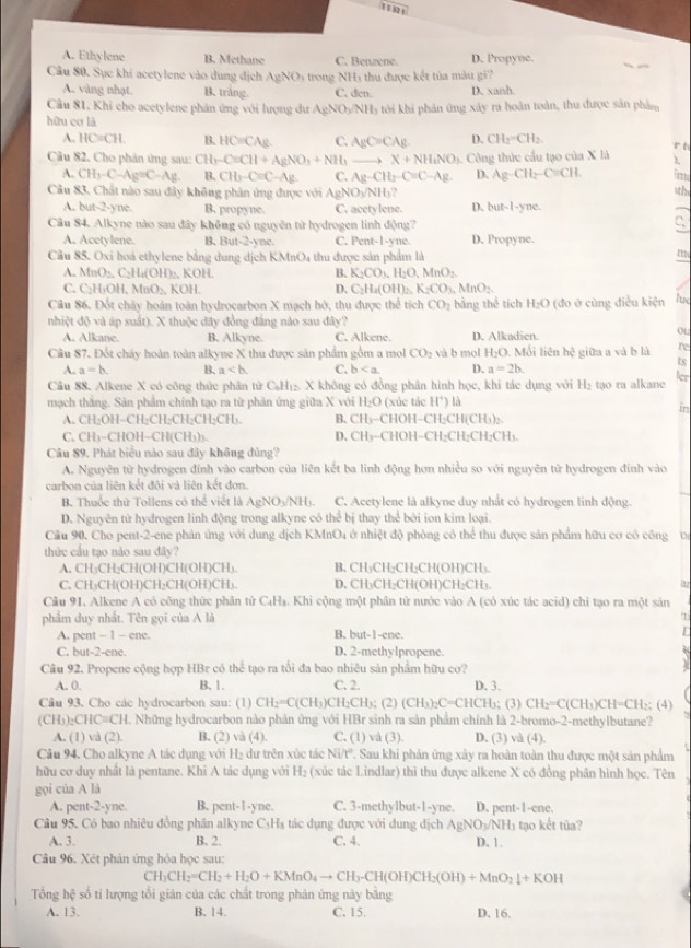 1 1 s2 1
A. Ethylene B. Methane C. Benzene. D. Propyne.
Câu 80. Sục khí acetylene vào dung địch yNO 6  trong NH5 thu được kết tủa màu gi
A. vàng nhạt. B. trắng. C. den. D. xanh.
Câu 81, Khi cho acetylene phân ứng với lượng dư AgNO_3/NH
hữu cơ là l3 tới khi phản ứng xây ra hoàn toàn, thu được sản phảm
A. HC=CH B. HC=C/ C. AgC=CAg D. CH_2=CH_2 r t
Câu 82. Cho phản ứng sau: CH_3-C=CH+AgNO_3+NH_3to X+NH_4NO_3 1. Công thức cầu tạo của X là λ
A. CH_3-C-Ag=C-Ag B. CH_3-C=C-Ag C. Ag-CH_2-C=C-Ag. D. Ag-CH_2-C=CH. im
Câu 83. Chất nào sau đây không phân ứng được với Ag NO_1 NH? D. b et-1-yne. 1th
A. but- 2-y ne B. propyne. C. acety lene.
Câu $4. Alkyne nào sau đây không có nguyên tử hydrogen linh động? C
A. Acety lene. B. Bu t-2-y ne. C. Pent-1-yne. D. Propyne.
Cầu 85. Oxi hoá ethylene bằng dung dịch KMnO4 thu được sản phẩm là m
A. MnO_2.C_2H_6(OH)_2. , KOH. B. K_2CO_1,H_2O,MnO_2
C. C_2H_4OH,MnO_2, KOH
D. C_2H_4(OH)_2,K_2CO_3,MnO_2.
Câu 86. Đốt chảy hoàn toàn hydrocarbon X mạch hở, thu được thể tích CO_2 bằng thể tích H_2O (đo ở cũng điều kiện lue
nhiệt độ và áp suất). X thuộc đãy đồng đẳng nào sau đây?
A. Alkane. B. Alkyne. C. Alkene. D. Alkadien.
o
Câu 87. Đốt cháy hoàn toàn alkyne X thu được sản phẩm gồm a mol CO_2 và b mol H_2C 0. Mỗi liên hệ giữa a và b là re
ts
A. a=b. B. a C. b D. a=2b.
ler
Câu 88. Alkene X có công thức phân tử CaH_4H_12 X không có đồng phân hình học, khi tác dụng với H₂ tạo ra alkane
mạch thắng. Sản phẩm chính tạo ra từ phản ứng giữa X với Hạ □ (xúc tác H^+) là
in
A. CH₂OH-CH;CH;CH;CH₂CH). B. CH₃-CHOH−CH₂CH(CH₃)₂.
C, CH₃-CHOH-CH(CH₃)₃. D. CH₃-CHOH−CH₂CH₂CH₂CH₃.
Câu 89. Phát biểu nào sau đây không đủng?
A. Nguyên tử hydrogen đính vào carbon của liên kết ba linh động hơn nhiều so với nguyên tử hydrogen đính vào
carbon của liên kết đôi và liên kết đơn.
B. Thuốc thử Tollens có thể viết là AgN0 )sqrt(NI) b. C. Acetylene là alkyne duy nhất có hydrogen linh động.
D. Nguyên tử hydrogen linh động trong alkyne có thể bị thay thể bởi ion kim loại.
Cầu 90, Cho pent-2-ene phản ứng với dung dịch KMnO4 ở nhiệt độ phòng có thể thu được sản phẩm hữu cơ có công va
thức cầu tạo nào sau đây?
A. CH₃CH₂CH(OH)CH(OH)CH₃. B. CH₃CH₂CH₂CH(OH)CH₃.
C, CH₃CH(OH)CH₂CH(OH)CH₃. D. CH₃CH₂CH(OH)CH₂CH₃.
Câu 91. Alkene A có công thức phân từ C₄Hs. Khi cộng một phân từ nước vào A (có xúc tác acid) chi tạo ra một sản
phẩm duy nhất. Tên gọi của A là
A. pent - 1 - ene. B. but-1-ene.
D
C. but-2-ene. D. 2-methylpropene.
Câu 92. Propene cộng hợp HBr có thể tạo ra tối đa bao nhiêu sản phẩm hữu cơ?
A. 0. B. 1. C. 2. D.3.
Câu 93. Cho các hydrocarbon sau: (1) CH_2=C(CH_3)C H₂CH₃; (2) (CH_3)_2C=CHCH_3; (3) CH_2= C(CH₃)CH=CH:; (4)
(CH₃)₂CHC≡CH. Những hydrocarbon nào phản ứng với HBr sinh ra sản phẩm chính là 2-bromo-2-methylbutane?
A. (1) và (2). B. (2) và (4). C. (1) và (3). D. (3) và (4).
Câu 94. Cho alkyne A tác dụng với H₂ dự trên xúc tác VIV T. Sau khi phản ứng xây ra hoàn toàn thu được một sản phẩm
hữu cơ duy nhất là pentane. Khì A tác dụng với H_3 (xúc tác Lindlar) thì thu được alkene X có đồng phân hình học. Tên
gọi của A là
A. pent-2-yne. B. pent-1-yne. C. 3-methylbut-1-yne. D. pent-1-ene.
Câu 95, Có bao nhiêu đồng phân alkyne CsHs tác dụng được với dung địch AgNO_3/NH_3 tạo kết tủa?
A. 3. B. 2. C. 4. D. 1.
Câu 96. Xét phản ứng hóa học sau:
CH_3CH_2=CH_2+H_2O+KMnO_4to CH_3-CH(OH)CH_2(OH)+MnO_2downarrow +KOH
Tổng hệ số ti lượng tổi gián của các chất trong phản ứng này bằng D. 16.
A. 13. B. 14. C. 15.