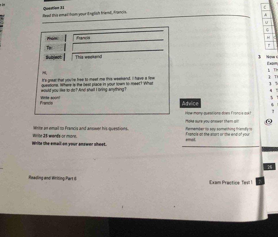 in 
Question 31 C 
Read this email from your English friend, Francis. 
A 
U 
G 
From: Francis H 
To: 
T 
Subject: This weekend 3 Now c 
Exam 
Hi, 
1 Th 
It's great that you’re free to meet me this weekend. I have a few 2 Th 
questions. Where is the best place in your town to meet? What 3 T 
would you like to do? And shall I bring anything? 4 T 
Write soon! 5
Francis Advice 
6 
How many questions does Francis ask? 7 
Make sure you answer them all! o 
Write an email to Francis and answer his questions. Remember to say something friendly to 
Write 25 words or more. 
Francis at the start or the end of your 
email. 
Write the email on your answer sheet. 
26 
Reading and Writing Part 6 
Exam Practice Test 1 25