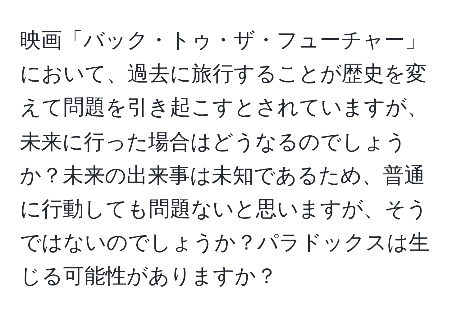 映画「バック・トゥ・ザ・フューチャー」において、過去に旅行することが歴史を変えて問題を引き起こすとされていますが、未来に行った場合はどうなるのでしょうか？未来の出来事は未知であるため、普通に行動しても問題ないと思いますが、そうではないのでしょうか？パラドックスは生じる可能性がありますか？