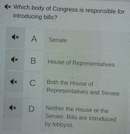 × Which body of Congress is responsible for
introducing bills?
A Senate
x B House of Representatives
C Both the House of
Representatives and Senate
× Neither the House or the
Senate. Bills are introduced
by lobbyist.