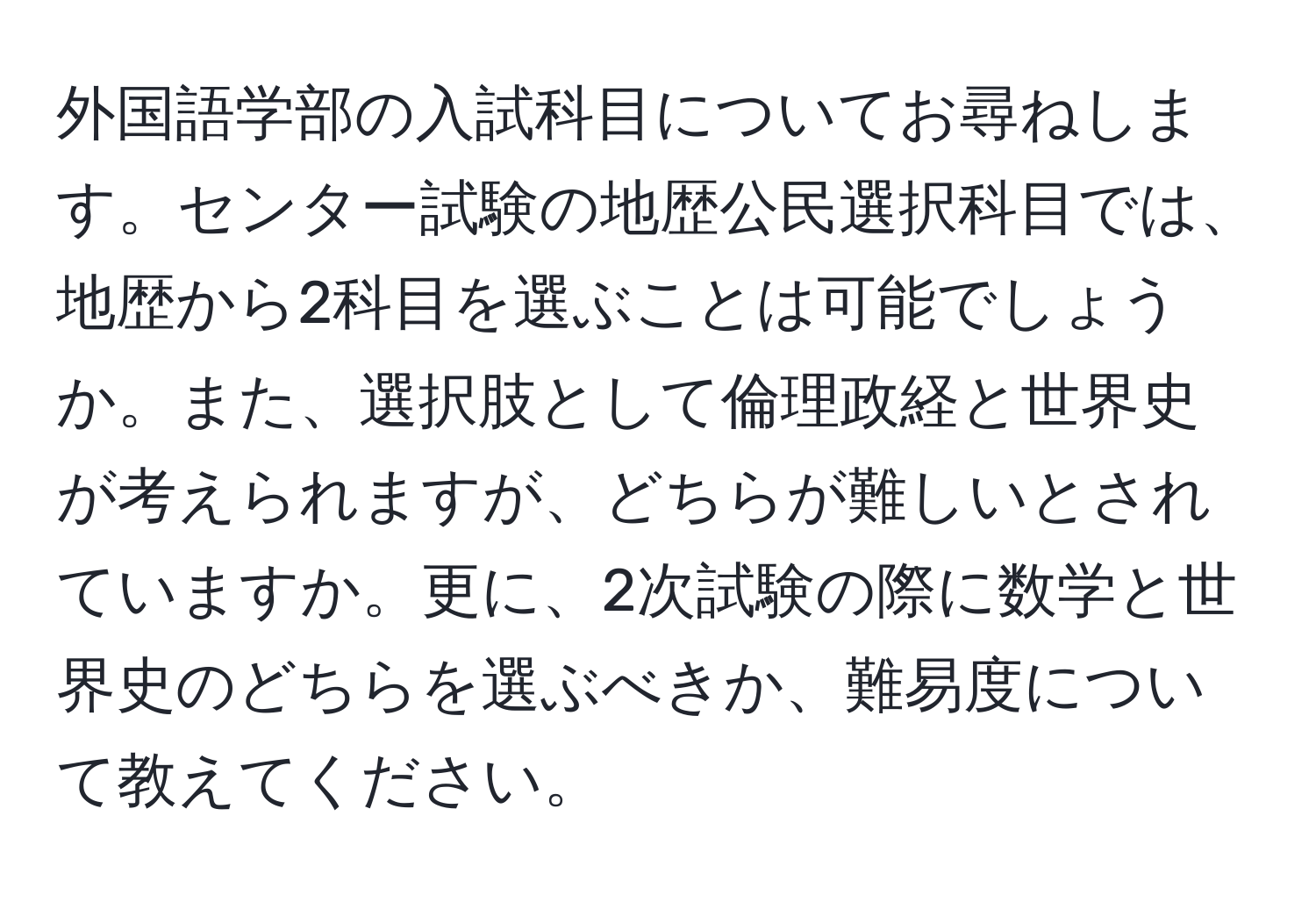 外国語学部の入試科目についてお尋ねします。センター試験の地歴公民選択科目では、地歴から2科目を選ぶことは可能でしょうか。また、選択肢として倫理政経と世界史が考えられますが、どちらが難しいとされていますか。更に、2次試験の際に数学と世界史のどちらを選ぶべきか、難易度について教えてください。