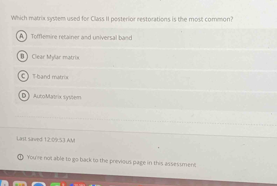 Which matrix system used for Class II posterior restorations is the most common?
A Tofflemire retainer and universal band
B Clear Mylar matrix
CT-band matrix
D AutoMatrix system
Last saved 12:09:53 AM
① You're not able to go back to the previous page in this assessment