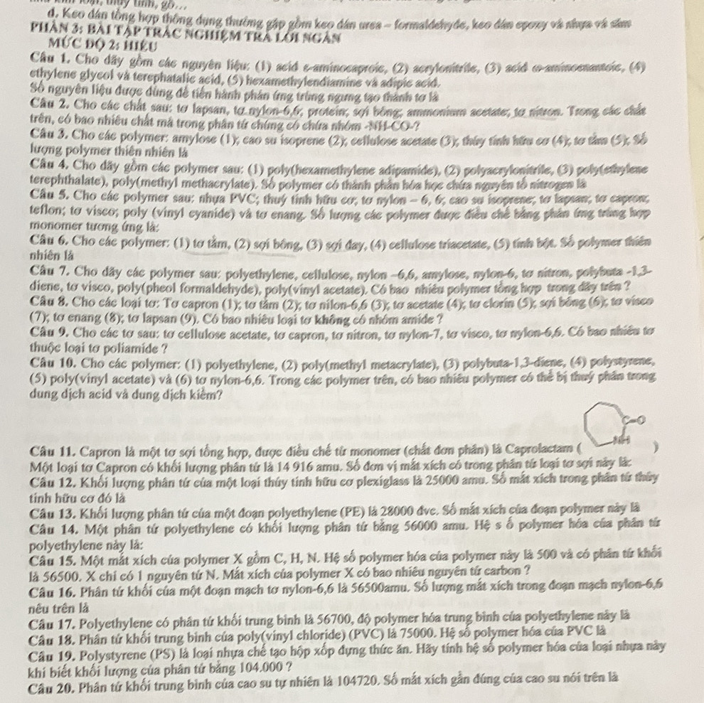 d. Keo dân tồng hợp thông dụng thường gập gồm keo dân urea - formaldehyde, keo dân epoxy và nhựa và sâm
Phần 3: bài tập trậc nghiệm trà lới ngàn
MỨC độ 2: Hiệu
Cầu 1. Cho dãy gồm các nguyên liệu: (1) acid e-aminocaproie, (2) acrylonitrile, (3) acid ∞-aminoenantoic, (4)
ethylene glycol và terephatalic acid, (5) hexamethylendiamine và adipic acid.
Số nguyên liệu được dùng đễ tiến hành phân ứng trùng ngưng tạo thành tơ là
Câu 2. Cho các chất sau: te lapsan, to nylon-6,6, protein; sợi bóng, ammonium acetate; to nitron. Trong các chát
trên, có bao nhiêu chất mã trong phân tứ chứng có chứa nhóm -NH-CO-
Câu 3. Cho các polymer: amylose (1), cao su isoprene (2), cellulose acetate (3), tháy tính hữu cơ (4), tơ tâm (5); Số
lượng polymer thiên nhiên là
Câu 4. Cho dãy gồm các polymer sau: (1) poly(hexamethylene adipamide), (2) polyacrylonitrile, (3) polytethylene
terephthalate), poly(methyl methaerylate). Số polymer có thành phần hóa học chứa nguyên tổ nitrogen là
Câu 5. Cho các polymer sau: nhựa PVC; thuy tinh hữu cơ; to nylon - 6, 6; cao su isoprene; to lapsan; to capron;
teflon; tơ visco; poly (vinyl eyanide) và tơ enang. Số lượng các polymer được điều chế bằng phản ứng trùng hợp
monomer tương ứng là:
Câu 6. Cho các polymer: (1) tơ tầm,  (2) sợi bông, (3) sợi đay, (4) cellulose triacetate, (5) tính bột. Số polymer thiên
nhiên là
Câu 7. Cho dây các polymer sau: polyethylene, cellulose, nylon -6,6, amylose, nylon-6, tơ nitron, polybuta -1,3-
diene, to visco, poly(pheol formaldehyde), poly(vinyl acetate). Có bao nhiêu polymer tổng hợp trong dây trên ?
Câu 8. Cho các loại tơ: Tơ capron (1); tơ tâm (2), tơ nilon-6,6 (3), to acetate (4), to clorin (5), sợi bóng (6), tơ visco
(7); tơ enang (8); tơ lapsan (9). Có bao nhiêu loại tơ không có nhóm amide ?
Câu 9. Cho các tơ sau: tơ cellulose acetate, to capron, to nitron, to nylon-7, tơ visco, tơ nylon-6,6. Có bao nhiều tơ
thuộc loại to poliamide ?
Câu 10. Cho các polymer: (1) polyethylene, (2) poly(methyl metacrylate), (3) polybuta-1,3-diene, (4) polystyrene,
(5) poly(vinyl acetate) và (6) to nylon-6,6. Trong các polymer trên, có bao nhiêu polymer có thể bị thuý phân trong
dung dịch acid và dung dịch kiểm?
Câu 11. Capron là một tợ sợi tổng hợp, được điều chế từ monomer (chất đơn phân) là Caprolactam ( )
Một loại tơ Capron có khối lượng phân tử là 14 916 amu. Số đơn vị mắt xích có trong phân từ loại tơ sợi này lắc
Cầu 12. Khối lượng phân tứ của một loại thúy tinh hữu cơ plexiglass là 25000 amu. Số mắt xích trong phần từ thủy
tinh hữu cơ đó là
Câu 13. Khối lượng phân tứ của một đoạn polyethylene (PE) là 28000 đvc. Số mắt xích của đoạn polymer này là
Câu 14. Một phân tứ polyethylene có khối lượng phân tứ bằng 56000 amu. Hệ s ố polymer hóa của phân từ
polyethylene này là:
Câu 15. Một mắt xích của polymer X gồm C, H, N. Hệ số polymer hóa của polymer này là 500 và có phân từ khối
là 56500, X chi có 1 nguyên tứ N. Mắt xích của polymer X có bao nhiêu nguyên tử carbon ?
Câu 16. Phân tứ khối của một đoạn mạch tơ nylon-6,6 là 56500amu. Số lượng mắt xích trong đoạn mạch nylon-6,6
nêu trên là
Câu 17. Polyethylene có phân tứ khối trung bình là 56700, độ polymer hóa trung bình của polyethylene này là
Câu 18. Phân tứ khối trung binh của poly(vinyl chloride) (PVC) là 75000. Hệ số polymer hóa của PVC là
Câu 19, Polystyrene (PS) là loại nhựa chế tạo hộp xốp đựng thức ăn. Hãy tính hệ số polymer hóa của loại nhựa này
khi biết khối lượng của phân tứ bằng 104.000 ?
Câu 20. Phân tử khối trung bình của cao su tự nhiên là 104720. Số mắt xích gần đúng của cao su nói trên là