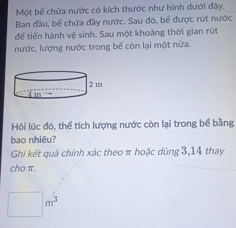 Một bể chứa nước có kích thước như hình dưới đây. 
Ban đầu, bể chứa đầy nước. Sau đó, bể được rút nước 
để tiến hành vệ sinh. Sau một khoảng thời gian rút 
nước, lượng nước trong bể còn lại một nửa. 
Hỏi lúc đó, thể tích lượng nước còn lại trong bể bằng 
bao nhiêu? 
Ghi kết quả chính xác theo π hoặc dùng 3,14 thay 
cho π. 
□ m^3