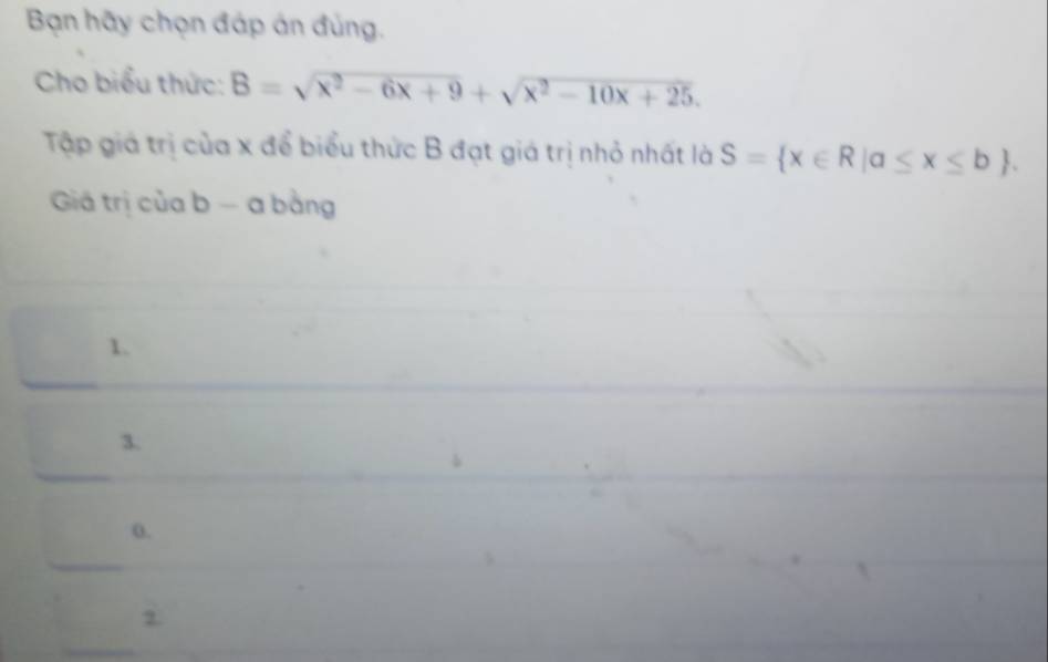 Bạn hãy chọn đáp án đủng.
Cho biểu thức: B=sqrt(x^2-6x+9)+sqrt(x^2-10x+25). 
Tập giá trị của x để biểu thức B đạt giá trị nhỏ nhất là S= x∈ R|a≤ x≤ b. 
Giá trị của b - a bằng
1.
3.
0.
2