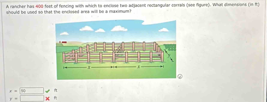 A rancher has 400 feet of fencing with which to enclose two adjacent rectangular corrals (see figure). What dimensions (in ft)
should be used so that the enclosed area will be a maximum?
x= 50 1 t
y=□ * ft