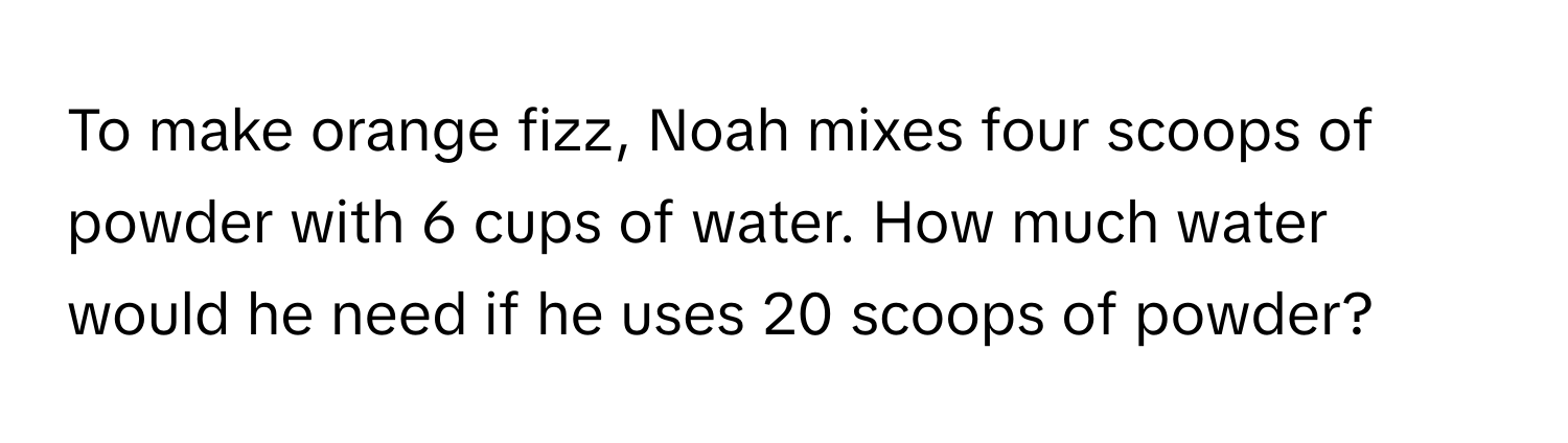 To make orange fizz, Noah mixes four scoops of powder with 6 cups of water. How much water would he need if he uses 20 scoops of powder?