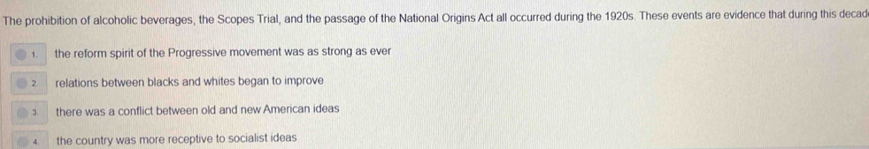 The prohibition of alcoholic beverages, the Scopes Trial, and the passage of the National Origins Act all occurred during the 1920s. These events are evidence that during this decad
1. the reform spirit of the Progressive movement was as strong as ever
2. relations between blacks and whites began to improve
3. there was a conflict between old and new American ideas
the country was more receptive to socialist ideas