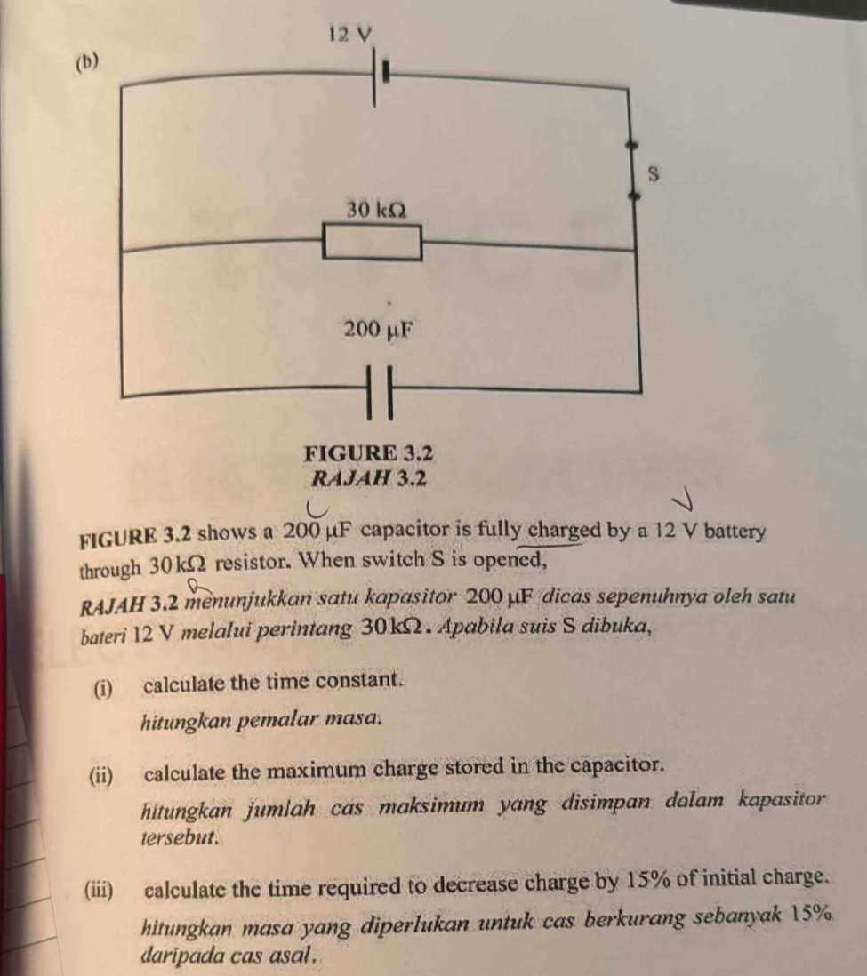 through 30kΩ resistor. When switch S is opened, 
RAJAH 3.2 menunjukkan satu kapasitor 200 μF dicas sepenuhnya oleh satu 
bateri 12 V melalui perintang 30kΩ. Apabila suis S dibuka, 
(i) calculate the time constant. 
hitungkan pemalar masa. 
(ii) calculate the maximum charge stored in the capacitor. 
hitungkan jumlah cas maksimum yang disimpan dalam kapasitor 
tersebut. 
(iii) calculate the time required to decrease charge by 15% of initial charge. 
hitungkan masa yang diperlukan untuk cas berkurang sebanyak 15%
daripada cas asal .