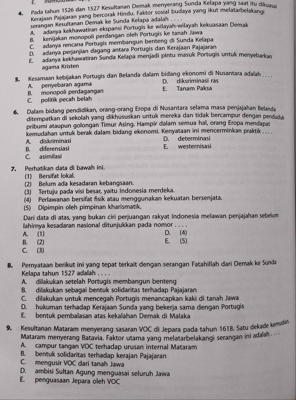 memuluska
4. Pada tahun 1526 dan 1527 Kesultanan Demak menyerang Sunda Kelapa yang saat itu dikuasai
Kerajaan Pajajaran yang bercorak Hindu. Faktor sosial budaya yang ikut melatarbelakangi
serangan Kesultanan Demak ke Sunda Kelapa adalah . . . .
A. adanya kekhawatiran ekspansi Portugis ke wilayah-wilayah kekuasaan Demak
B. kenijakan monopoli perdangan oleh Portugis ke tanah Jawa
C. adanya rencana Portugis membangun benteng di Sunda Kelapa
D. adanya perjanjian dagang antara Portugis dan Kerajaan Pajajaran
E. adanya kekhawatiran Sunda Kelapa menjadi pintu masuk Portugis untuk menyebarkan
agama Kristen
5. Kesamaan kebijakan Portugis dan Belanda dalam bidang ekonomi di Nusantara adalah . . . .
A. penyebaran agama D. diksriminasi ras
B. monopoli perdagangan E. Tanam Paksa
C. politik pecah belah
6. Dalam bidang pendidikan, orang-orang Eropa di Nusantara selama masa penjajahan Belanda
ditempatkan di sekolah yang dikhususkan untuk mereka dan tidak bercampur dengan penduduk
pribumi ataupun golongan Timur Asing. Hampir dalam semua hal, orang Eropa mendapat
kemudahan untuk berak dalam bidang ekonomi. Kenyataan ini mencerminkan praktik . . .
A. diskriminasi D. determinasi
B. diferensiasi E. westernisasi
C. asimilasi
7. Perhatikan data di bawah ini.
(1) Bersifat lokal.
(2) Belum ada kesadaran kebangsaan.
(3) Tertuju pada visi besar, yaitu Indonesia merdeka.
(4) Perlawanan bersifat fisik atau menggunakan kekuatan bersenjata.
(5) Dipimpin oleh pimpinan kharismatik.
Dari data di atas, yang bukan ciri perjuangan rakyat Indonesia melawan penjajahan sebelum
lahirnya kesadaran nasional ditunjukkan pada nomor . . . .
A. (1) D. (4)
B. (2) E. (5)
C. (3)
8. Pernyataan berikut ini yang tepat terkait dengan serangan Fatahillah dari Demak ke Sunda
Kelapa tahun 1527 adalah . . . .
A. dilakukan setelah Portugis membangun benteng
B. dilakukan sebagai bentuk solidaritas terhadap Pajajaran
C. dilakukan untuk mencegah Portugis menancapkan kaki di tanah Jawa
D. hukuman terhadap Kerajaan Sunda yang bekerja sama dengan Portugis
E. bentuk pembalasan atas kekalahan Demak di Malaka
9. Kesultanan Mataram menyerang sasaran VOC di Jepara pada tahun 1618. Satu dekade kemudian,
Mataram menyerang Batavia. Faktor utama yang melatarbelakangi serangan ini adalah ... . .
A. campur tangan VOC terhadap urusan internal Mataram
B. bentuk solidaritas terhadap kerajan Pajajaran
C. mengusir VOC dari tanah Jawa
D. ambisi Sultan Agung menguasai seluruh Jawa
E. penguasaan Jepara oleh VOC