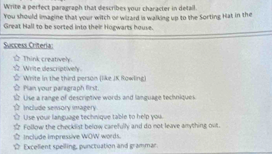 Write a perfect paragraph that describes your character in detail.
You should imagine that your witch or wizard is walking up to the Sorting Hat in the
Great Hall to be sorted into their Hogwarts house.
Success Criteria:
Think creatively
Write descriptively.
Write in the third person (like JK Rowling)
Plan your paragraph first.
Use a range of descriptive words and language techniques.
Include sensory imagery
Use your language technique table to help you.
Follow the checklist below carefully and do not leave anything out.
Include impressive WOW words.
Excellent spelling, punctuation and grammar.