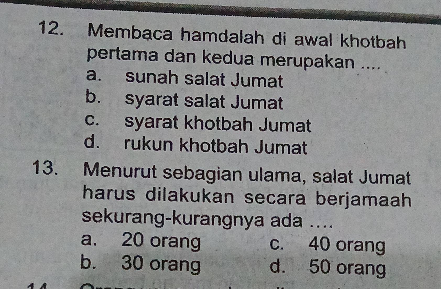 Membaca hamdalah di awal khotbah
pertama dan kedua merupakan ....
a. sunah salat Jumat
b. syarat salat Jumat
c. syarat khotbah Jumat
d. rukun khotbah Jumat
13. Menurut sebagian ulama, salat Jumat
harus dilakukan secara berjamaah 
sekurang-kurangnya ada ....
a. 20 orang c. 40 orang
b. 30 orang d. 50 orang