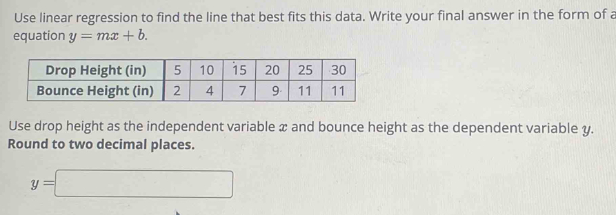 Use linear regression to find the line that best fits this data. Write your final answer in the form of a 
equation y=mx+b. 
Use drop height as the independent variable x and bounce height as the dependent variable y. 
Round to two decimal places.
y=□