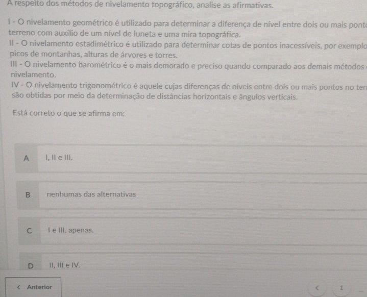 A respeito dos métodos de nivelamento topográfico, analise as afirmativas.
l - O nivelamento geométrico é utilizado para determinar a diferença de nível entre dois ou mais ponte
terreno com auxílio de um nível de luneta e uma mira topográfica.
II - O nivelamento estadimétrico é utilizado para determinar cotas de pontos inacessíveis, por exemplo
picos de montanhas, alturas de árvores e torres.
III - O nivelamento barométrico é o mais demorado e preciso quando comparado aos demais métodos
nivelamento.
IV - O nivelamento trigonométrico é aquele cujas diferenças de níveis entre dois ou mais pontos no ten
são obtidas por meio da determinação de distâncias horizontais e ângulos verticais.
Está correto o que se afirma em:
A l, II e III.
B nenhumas das alternativas
C l e III, apenas.
D II, ⅢII e IV.
<
Anterior 1