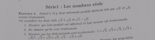 Série1 : Les nombres réels 
Exercice 1. Soient x et y deux rationnels positifs distincts tels que sqrt(x) et sqrt(y)
soient irrationnels. 
On considère les deux réels sqrt(x)+sqrt(y) et sqrt(x)-sqrt(y). 
1. Montrer que leur produit est rationnel et leur somme est irrationnelle. 
2. En déduire qu'ils sont irrationnels. 
3. Montrer que les réels suivants sont irrationnels : 1+sqrt(2), sqrt(2)+sqrt(3), (sqrt(2)+
sqrt(3))^2, sqrt(2)+sqrt(3)+sqrt(6), sqrt(2)-sqrt(3)+sqrt(6). atrer les propriétés