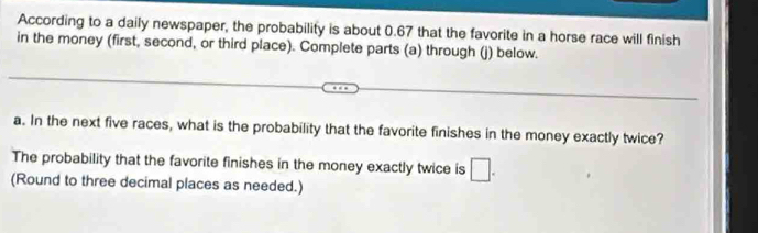 According to a daily newspaper, the probability is about 0.67 that the favorite in a horse race will finish 
in the money (first, second, or third place). Complete parts (a) through (j) below. 
a. In the next five races, what is the probability that the favorite finishes in the money exactly twice? 
The probability that the favorite finishes in the money exactly twice is □. 
(Round to three decimal places as needed.)