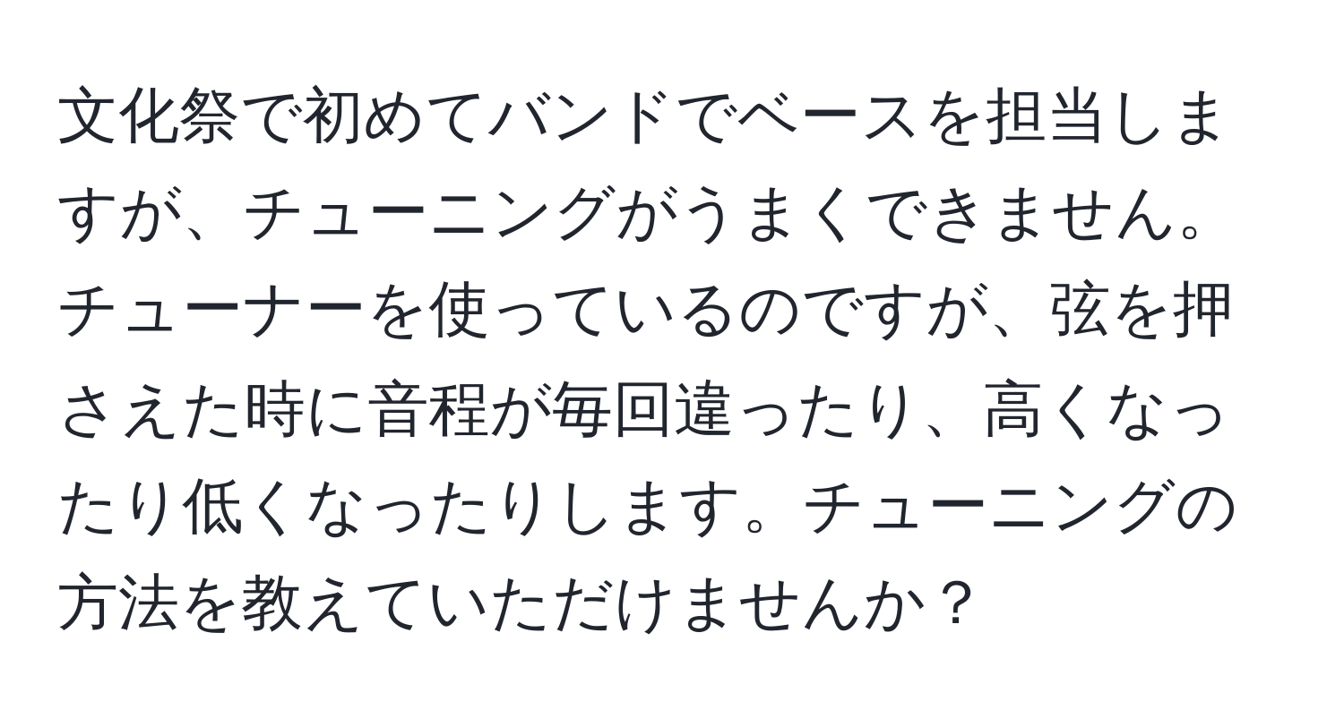 文化祭で初めてバンドでベースを担当しますが、チューニングがうまくできません。チューナーを使っているのですが、弦を押さえた時に音程が毎回違ったり、高くなったり低くなったりします。チューニングの方法を教えていただけませんか？