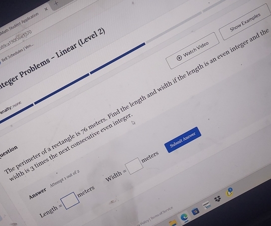 Math Student Application 89ca190f5be1570 
Watch Video Show Examples 
Bell Schedules | Ven.. 
eger Problems - Linear (Level : 
erimeter of a rectangle is 76 meters. Find the length and width if the length is an even integer an 
nalty: none. 
Submit Answer 
dth is 3 times the next consecutive even integ 
estion 
Width =□ meters
Answer Attempt 1 out of : 
Length =□ meters
* Policy | Ter ms of Servicr