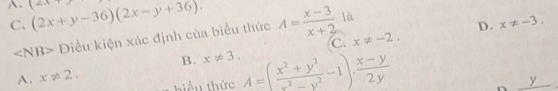 A. (2x+y-36)(2x-y+36). (2x+y x!= -2.
C.
Điều kiện xác định của biểu thức A= (x-3)/x+2  là
D. x!= -3. 
C.
B. x!= 3.
A. x!= 2. 
biểu thức A=( (x^2+y^2)/x^2-y^2 -1). (x-y)/2y 
_ y