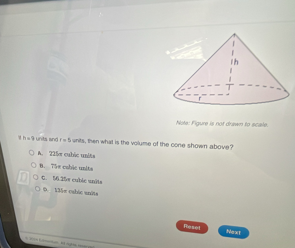 Note: Figure is not drawn to scale.
If h=9 units and r=5 units, then what is the volume of the cone shown above?
A. 225π cubic units
B. 75π cubic units
C. 56.25π cubic units
D. 135π cubic units
Reset Next
2024 Edmentum. All rights reserved