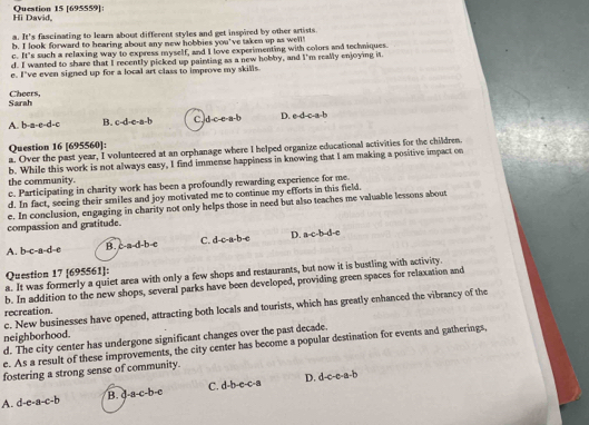 Hi David, Question 15 [695559]:
a l_ s fascimating to learn about different styles and get inspired by other artists .
b. I look forward to bearing about any new hobbies you've taken up as well
c h° 's such a relaxing way to express myself, and I love experimenting with colors and techniques.
d. I wanted to share that I recently picked up painting as a new hobby, and I'm really enjoying it
e. I've even signed up for a local art class to improve my skills
Sarah Cheers,
A. b-a-e=d=c B. c· d· c· a· b C. d-c-e-a-b D. e· d-c-a· b
Question 16 [695560]:
a. Over the past year, I volunteered at an orphanage where I helped organize educational activities for the children.
the community. b. While this work is not always easy, I find immense happiness in knowing that I am making a positive impact on
c. Participating in charity work has been a profoundly rewarding experience for me
d. In fact, seeing their smiles and joy motivated me to continue my efforts in this field.
e. In conclusion, engaging in charity not only helps those in need but also teaches me valuable lessons about
compassion and gratitude.
A. b-c-a-d-e B. c-a-d-b-e C. d-c-a-b-c D. a· c· b· d· e
Question 17 [695561]:
a. It was formerly a quiet area with only a few shops and restaurants, but now it is bustling with activity.
b. In addition to the new shops, several parks have been developed, providing green spaces for relaxation and
c. New businesses have opened, attracting both locals and tourists, which has greatly enhanced the vibrancy of the
recreation.
neighborhood.
d. The city center has undergone significant changes over the past decade.
e. As a result of these improvements, the city center has become a popular destination for events and gatherings,
fostering a strong sense of community.
D.
A. d-e· a-c· b B. d-a-c-b-c C. d-b-e-c-a d-c-a-b
