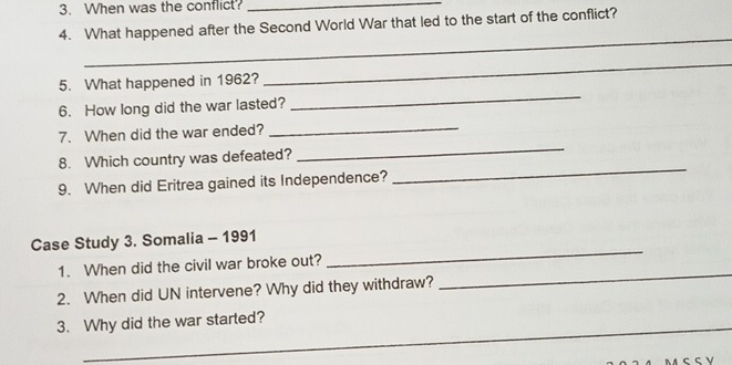 When was the conflict?_ 
4. What happened after the Second World War that led to the start of the conflict? 
_ 
_ 
_ 
5. What happened in 1962? 
6. How long did the war lasted? 
_ 
_ 
7. When did the war ended? 
_ 
8. Which country was defeated? 
9. When did Eritrea gained its Independence? 
_ 
Case Study 3. Somalia - 1991 
_ 
1. When did the civil war broke out? 
2. When did UN intervene? Why did they withdraw? 
_ 
_ 
3. Why did the war started?