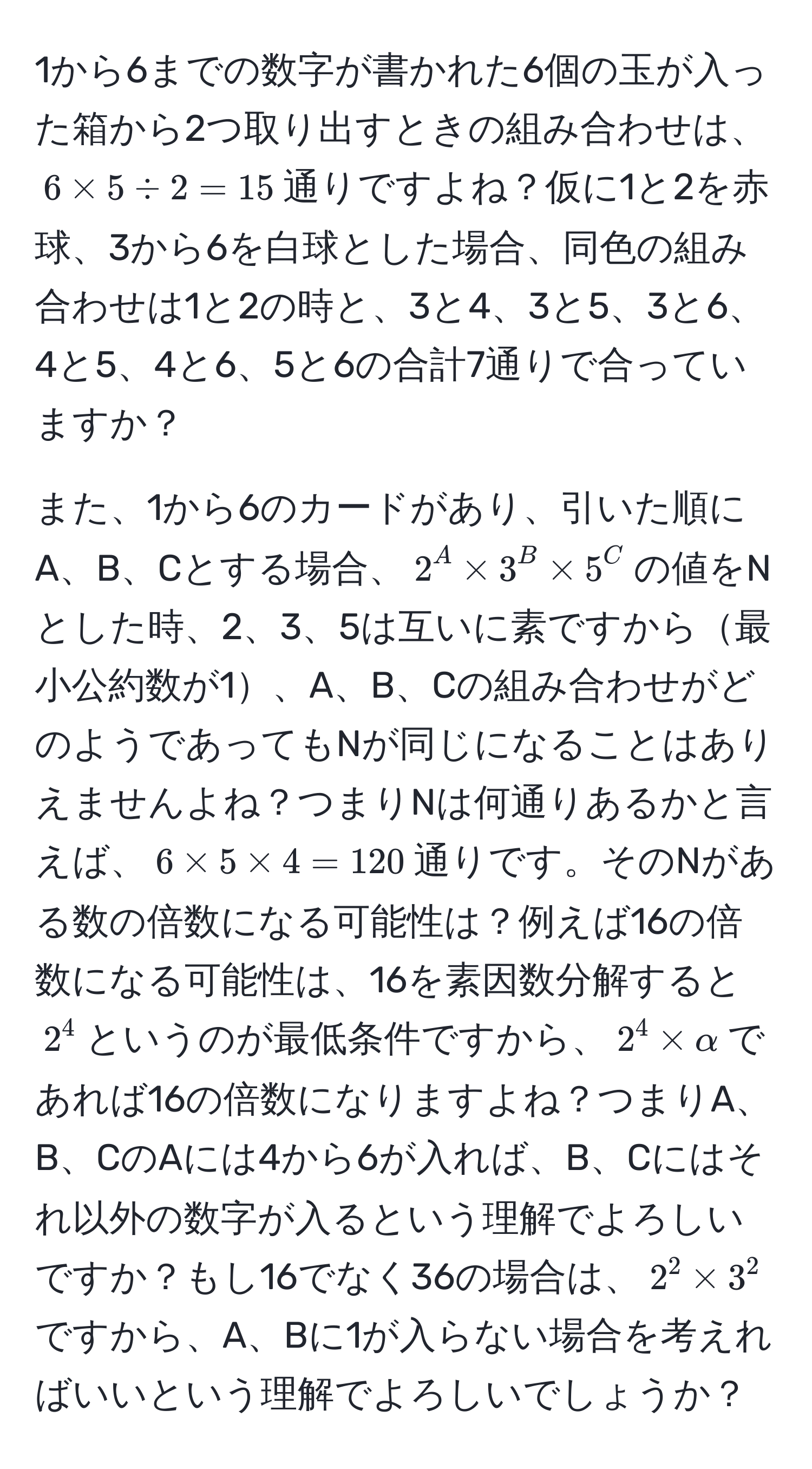 1から6までの数字が書かれた6個の玉が入った箱から2つ取り出すときの組み合わせは、$6 * 5 / 2 = 15$通りですよね？仮に1と2を赤球、3から6を白球とした場合、同色の組み合わせは1と2の時と、3と4、3と5、3と6、4と5、4と6、5と6の合計7通りで合っていますか？

また、1から6のカードがあり、引いた順にA、B、Cとする場合、$2^A * 3^B * 5^C$の値をNとした時、2、3、5は互いに素ですから最小公約数が1、A、B、Cの組み合わせがどのようであってもNが同じになることはありえませんよね？つまりNは何通りあるかと言えば、$6 * 5 * 4 = 120$通りです。そのNがある数の倍数になる可能性は？例えば16の倍数になる可能性は、16を素因数分解すると$2^4$というのが最低条件ですから、$2^4 * alpha$であれば16の倍数になりますよね？つまりA、B、CのAには4から6が入れば、B、Cにはそれ以外の数字が入るという理解でよろしいですか？もし16でなく36の場合は、$2^2 * 3^2$ですから、A、Bに1が入らない場合を考えればいいという理解でよろしいでしょうか？