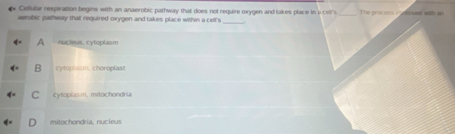 Cellular respiration begins with an anaerobic pathway that does not require oxygen and takes place in a celi's _. The process conunues with an
aerobic pathway that required oxygen and takes place within a cell's_
A nucleus, cytoplasm
B cytoplasm, choroplast
C cytoplasm, mitochondria
D mitochondria, nucleus