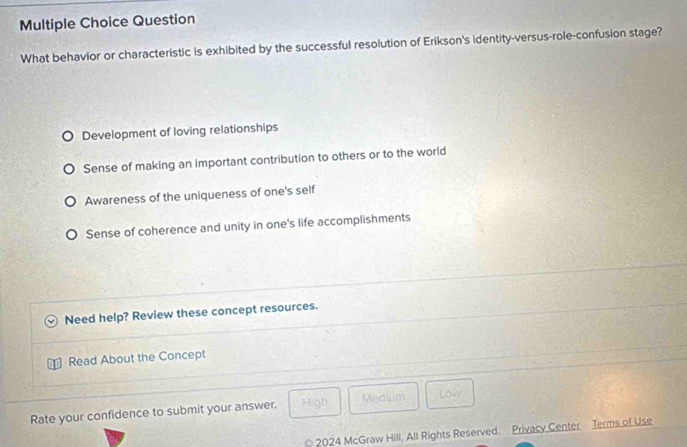 Question
What behavior or characteristic is exhibited by the successful resolution of Erikson's identity-versus-role-confusion stage?
Development of loving relationships
Sense of making an important contribution to others or to the world
Awareness of the uniqueness of one's self
Sense of coherence and unity in one's life accomplishments
Need help? Review these concept resources.
Read About the Concept
Rate your confidence to submit your answer. High Medium Low
a
* 2024 McGraw Hill, All Rights Reserved. Privacy Center Terms of Use