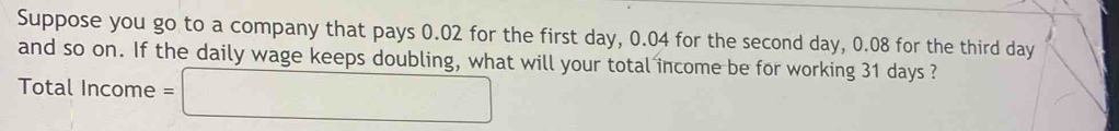 Suppose you go to a company that pays 0.02 for the first day, 0.04 for the second day, 0.08 for the third day
and so on. If the daily wage keeps doubling, what will your total income be for working 31 days ? 
Total Income =□