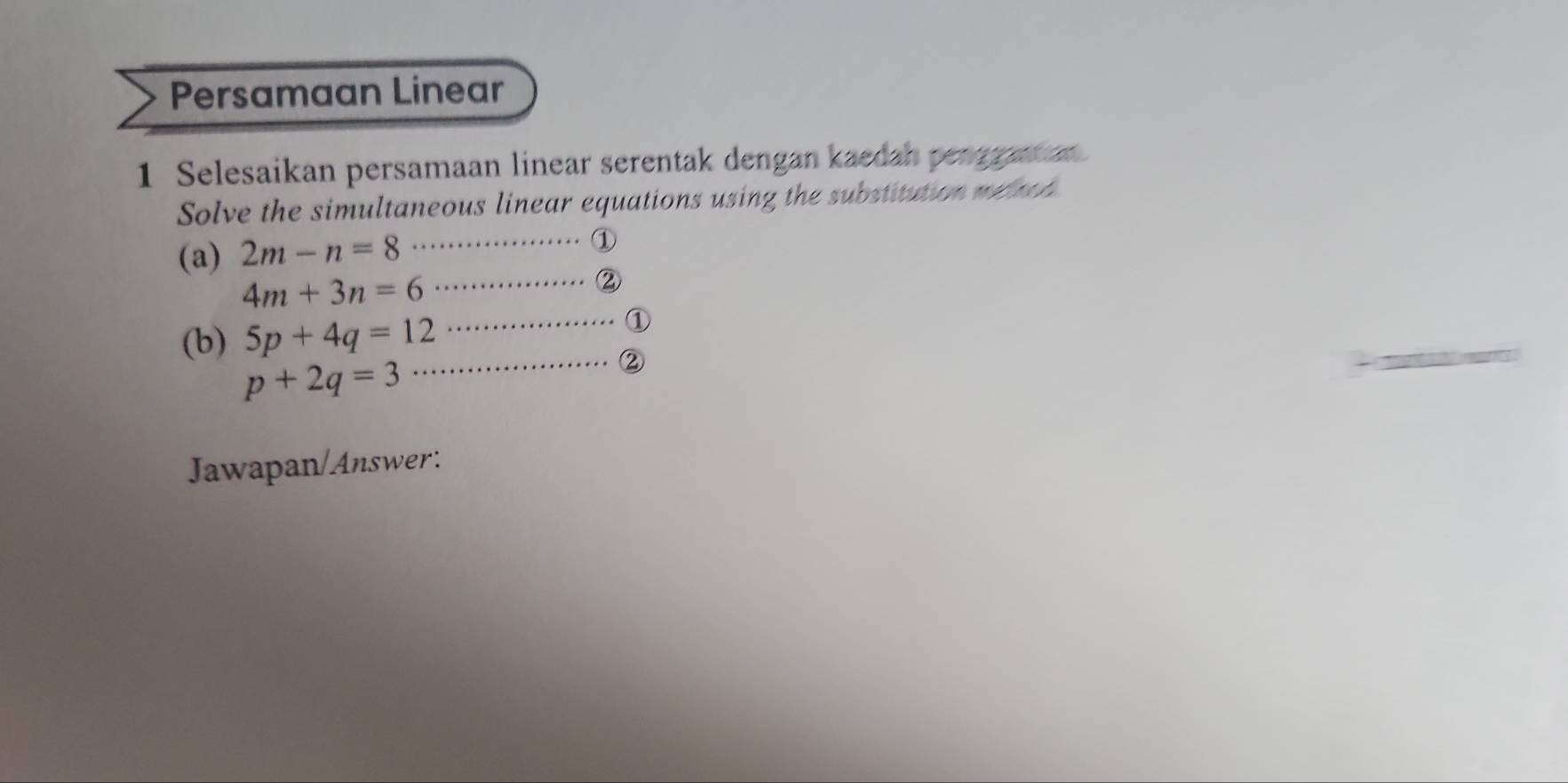 Persamaan Linear 
1 Selesaikan persamaan linear serentak dengan kaedan pengranan 
Solve the simultaneous linear equations using the substitution me tch 
(a) 2m-n=8 _ 
①
4m+3n=6
_. . ② 
(b) 5p+4q=12
_①
p+2q=3
_② 
_ 
Jawapan/Answer: