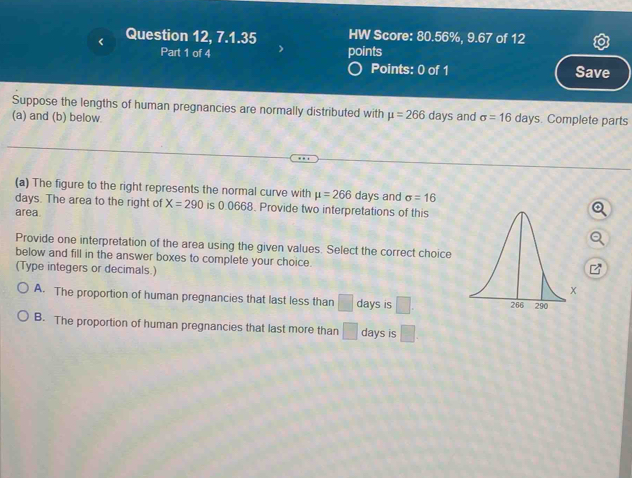 < Question 12, 7.1.35 HW Score:  80.56%, 9.67 of 12
Part 1 of 4 points
Points: 0 of 1 Save
Suppose the lengths of human pregnancies are normally distributed with mu =266 days and sigma =16days. Complete parts
(a) and (b) below
(a) The figure to the right represents the normal curve with mu =266days and sigma =16
days. The area to the right of X=290 is 0.0668. Provide two interpretations of this
area.
Provide one interpretation of the area using the given values. Select the correct choice
below and fill in the answer boxes to complete your choice.
(Type integers or decimals.)
A. The proportion of human pregnancies that last less than □ days is □
B. The proportion of human pregnancies that last more than □ days is □.