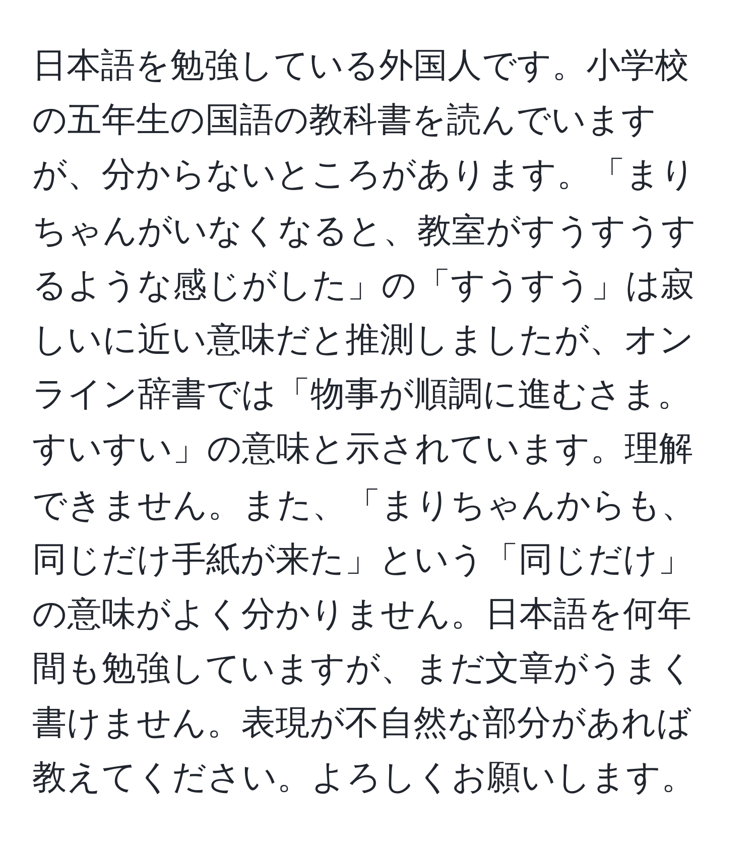 日本語を勉強している外国人です。小学校の五年生の国語の教科書を読んでいますが、分からないところがあります。「まりちゃんがいなくなると、教室がすうすうするような感じがした」の「すうすう」は寂しいに近い意味だと推測しましたが、オンライン辞書では「物事が順調に進むさま。すいすい」の意味と示されています。理解できません。また、「まりちゃんからも、同じだけ手紙が来た」という「同じだけ」の意味がよく分かりません。日本語を何年間も勉強していますが、まだ文章がうまく書けません。表現が不自然な部分があれば教えてください。よろしくお願いします。