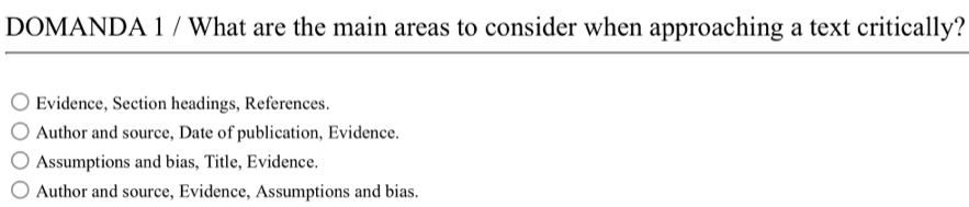 DOMANDA 1 / What are the main areas to consider when approaching a text critically?
Evidence, Section headings, References.
Author and source, Date of publication, Evidence.
Assumptions and bias, Title, Evidence.
Author and source, Evidence, Assumptions and bias.