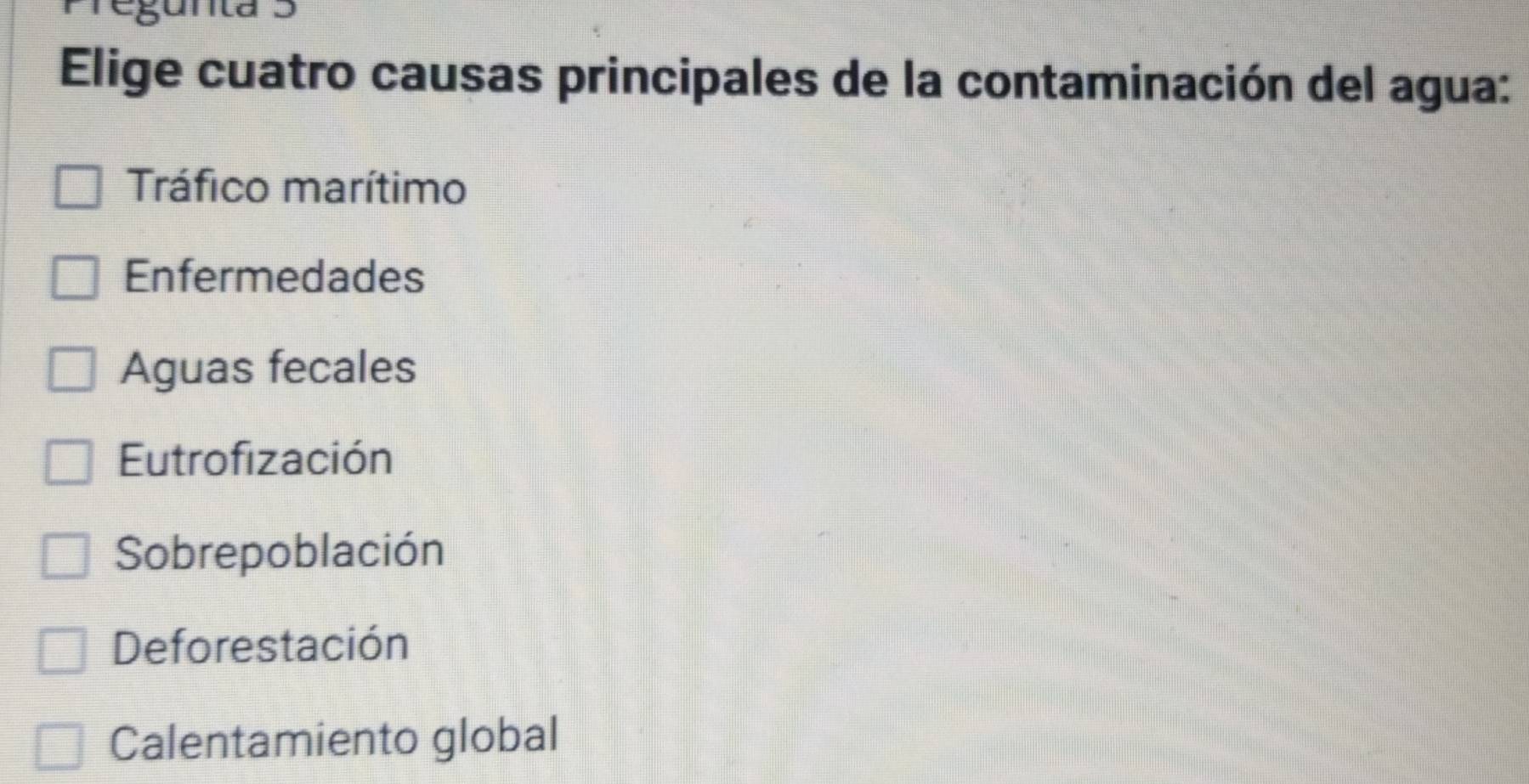 gunta 5
Elige cuatro causas principales de la contaminación del agua:
Tráfico marítimo
Enfermedades
Aguas fecales
Eutrofización
Sobrepoblación
Deforestación
Calentamiento global